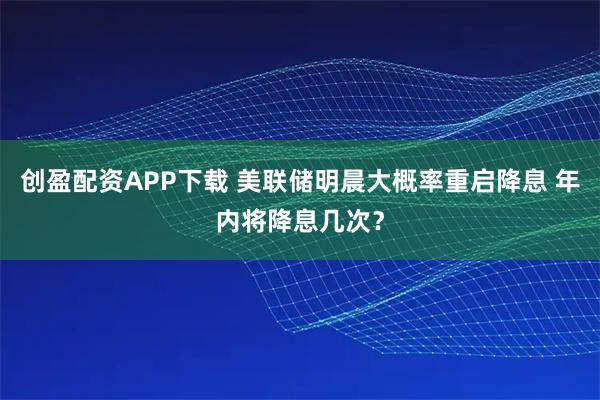 创盈配资APP下载 美联储明晨大概率重启降息 年内将降息几次？