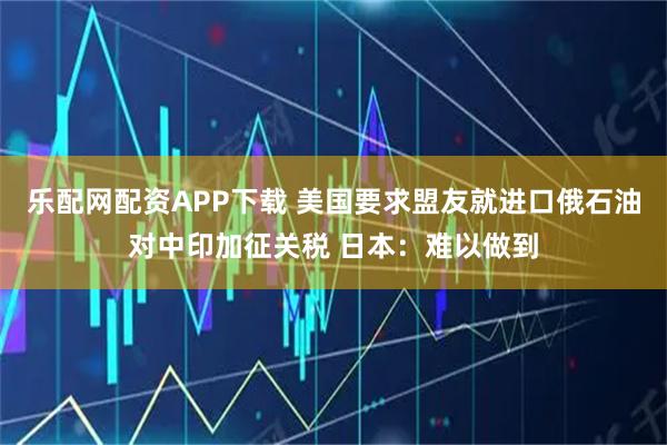 乐配网配资APP下载 美国要求盟友就进口俄石油对中印加征关税 日本：难以做到