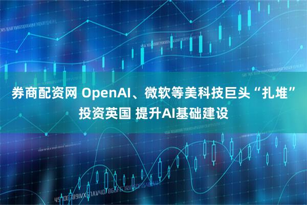 券商配资网 OpenAI、微软等美科技巨头“扎堆”投资英国 提升AI基础建设