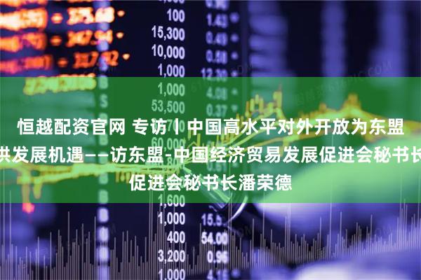 恒越配资官网 专访丨中国高水平对外开放为东盟国家提供发展机遇——访东盟-中国经济贸易发展促进会秘书长潘荣德