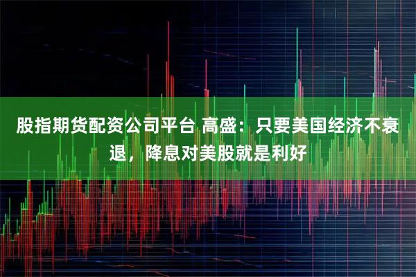 股指期货配资公司平台 高盛：只要美国经济不衰退，降息对美股就是利好