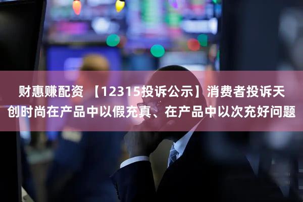 财惠赚配资 【12315投诉公示】消费者投诉天创时尚在产品中以假充真、在产品中以次充好问题