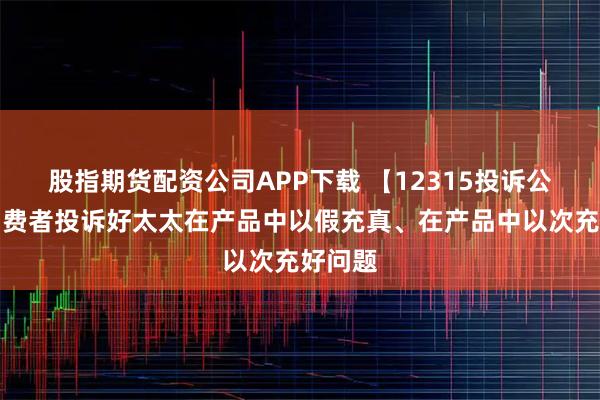 股指期货配资公司APP下载 【12315投诉公示】消费者投诉好太太在产品中以假充真、在产品中以次充好问题