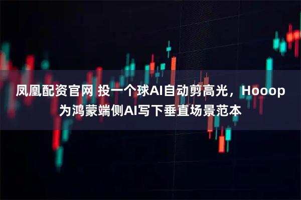 凤凰配资官网 投一个球AI自动剪高光，Hooop为鸿蒙端侧AI写下垂直场景范本