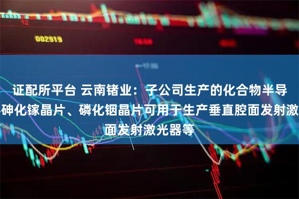 证配所平台 云南锗业:子公司生产的化合物半导体材料砷化镓晶片、磷化铟晶片可用于生产垂直腔面发射激光器等
