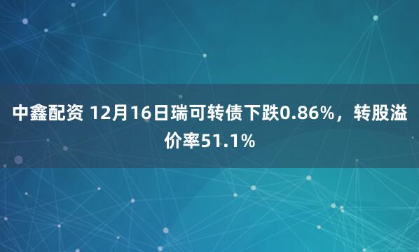 中鑫配资 12月16日瑞可转债下跌0.86%，转股溢价率51.1%