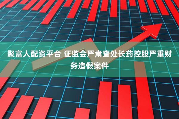 聚富人配资平台 证监会严肃查处长药控股严重财务造假案件