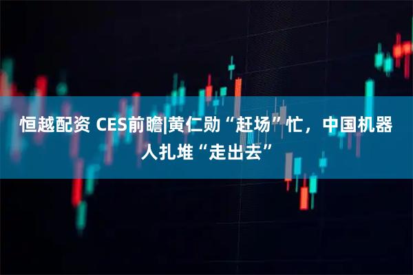 恒越配资 CES前瞻|黄仁勋“赶场”忙，中国机器人扎堆“走出去”