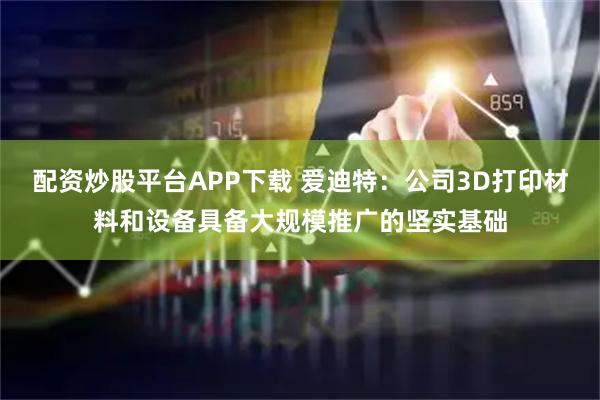 配资炒股平台APP下载 爱迪特：公司3D打印材料和设备具备大规模推广的坚实基础