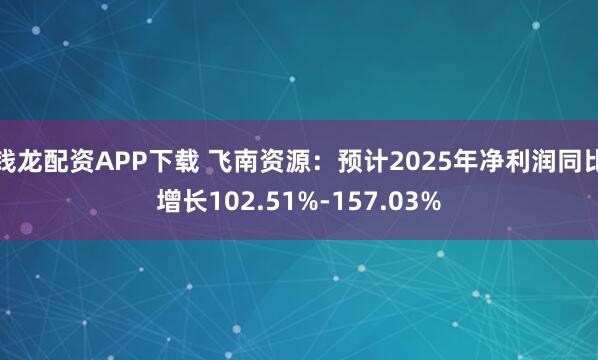 钱龙配资APP下载 飞南资源：预计2025年净利润同比增长102.51%-157.03%