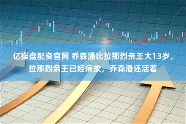 亿操盘配资官网 乔森潘比拉那烈亲王大13岁，拉那烈亲王已经病故，乔森潘还活着