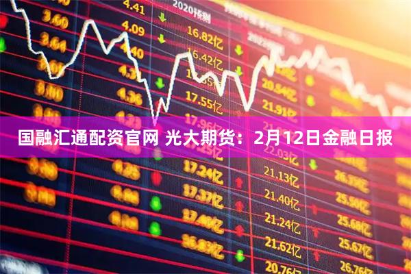 国融汇通配资官网 光大期货：2月12日金融日报