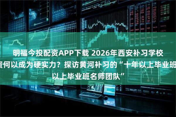 明福今投配资APP下载 2026年西安补习学校推荐：师资何以成为硬实力？探访黄河补习的“十年以上毕业班名师团队”